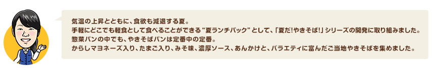 気温の上昇とともに、食欲も減退する夏。手軽にどこでも軽食として食べることができる"夏ランチパック"として、「夏だ！やきそば！」シリーズの開発に取り組みました。惣菜パンの中でも、やきそばパンは定番中の定番。からしマヨネーズ入り、たまご入り、みそ味、濃厚ソース、あんかけと、バラエティに富んだご当地やきそばを集めました。
