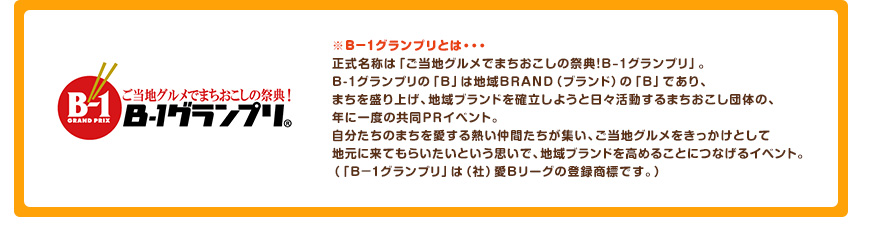 ※B-1グランプリとは・・・正式名称は「ご当地グルメでまちおこしの祭典！B-1グランプリ」。B-1グランプリの「B」は地域BRAND（ブランド）の「B」であり、まちを盛り上げ、地域ブランドを確立しようと日々活動するまちおこし団体の、年に一度の共同PRイベント。自分たちのまちを愛する熱い仲間たちが集い、ご当地グルメをきっかけとして地元に来てもらいたいという思いで、地域ブランドを高めることにつなげるイベント。（「B-1グランプリ」は（社）愛Bリーグの登録商標です。）