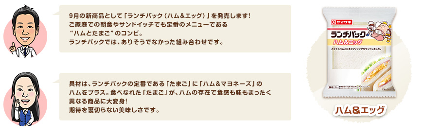 9月の新商品として「ランチパック（ハム＆エッグ）」を発売します！ご家庭での朝食やサンドイッチでも定番のメニューである"ハムとたまご"のコンビ。ランチパックでは、ありそうでなかった組み合わせです。　具材は、ランチパックの定番である「たまご」に「ハム＆マヨネーズ」のハムをプラス。食べなれた「たまご」が、ハムの存在で食感も味もまったく異なる商品に大変身！期待を裏切らない美味しさです。