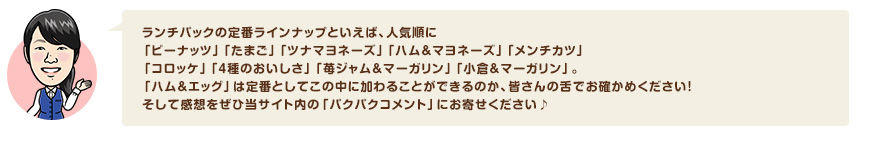 ランチパックの定番ラインナップといえば、人気順に「ピーナッツ」「たまご」「ツナマヨネーズ」「ハム＆マヨネーズ」「メンチカツ」「コロッケ」「４種のおいしさ」「苺ジャム＆マーガリン」「小倉＆マーガリン」。「ハム＆エッグ」は定番としてこの中に加わることができるのか、皆さんの舌でお確かめください！そして感想をぜひ当サイト内の「パクパクコメント」にお寄せください♪