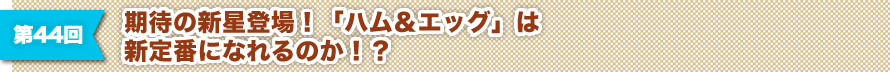 第44回 期待の新星登場！「ハム＆エッグ」は新定番になれるのか！？