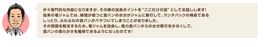 少々専門的な内容になりますが、その時の改良ポイントを“ここだけの話”としてお話しします！従来の苺ジャムでは、時間が経つと食パンの水分がジャムに移行して、ランチパックの特長であるしっとり、ふわふわの食パンがパサついてしまうことがありました。その問題を解決するため、苺ジャムを改良し、極力食パンからの水分移行を少なくして、食パンの柔らかさを維持できるようになったのです！