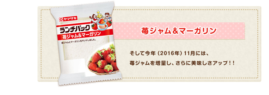 「苺ジャム＆マーガリン」そして今年（2016年）11月には、苺ジャムを増量し、さらに美味しさアップ！！