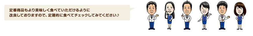 定番商品もより美味しく食べていただけるように改良しておりますので、定期的に食べてチェックしてみてください♪