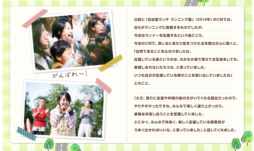 以前に「自由型ランチ ランニング篇」（2014年）のCMでは、自らがランニングに挑戦するものでしたが、今回はランナーを応援するという役どころ。今回のCMで、演じるにあたり気をつけた点を剛力さんに聞くと、「自然であることを心がけましたね。応援している姿というのは、なかなか頭で考えてお芝居をしても、表現しきれないだろうな、と思っていました。いつも自分が応援している時のことを思い出していましたね」とのこと。「ただ、周りに友達や仲間の役の方がいてくれる設定だったので、やりやすかったですね。みんなで楽しく盛り上がったり、感動を共有し合うことを意識していました。とにかく、みんなで仲良く、楽しく応援している雰囲気がうまく出せればいいな、と思っていました」と話してくれました。