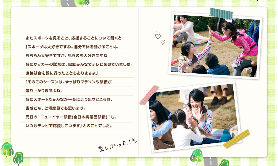 またスポーツを見ること、応援することについて聞くと「スポーツは大好きですね。自分で体を動かすことは、もちろん大好きですが、見るのも大好きですね。特にサッカーの試合は、家族みんなでテレビを見ていました。直接試合を観に行ったこともありますよ」「冬のこのシーズンは、やっぱりマラソンや駅伝が盛り上がりますよね。特にスタートでみんなが一斉に走り出すところは、素敵だな、と何度見ても思います。元日の"ニューイヤー駅伝(全日本実業団駅伝)"も、いつもテレビで応援しています」とのことでした。