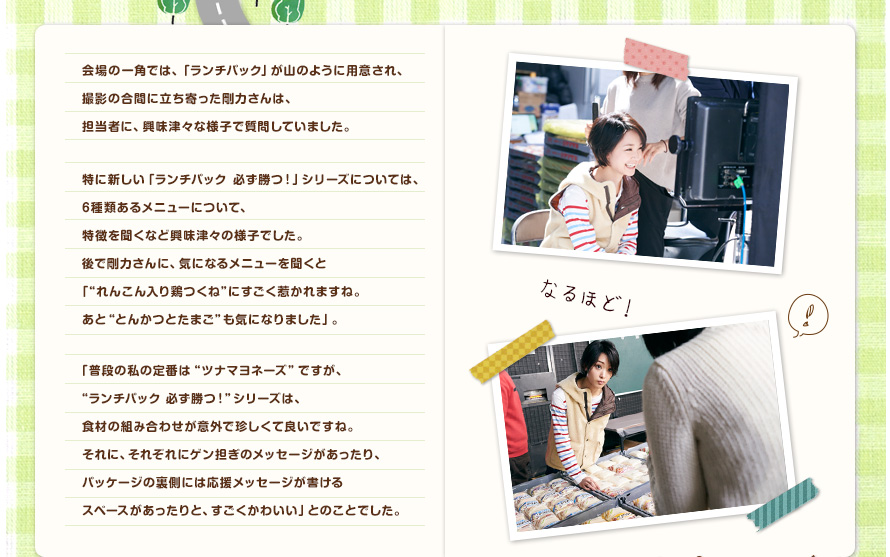 会場の一角では、「ランチパック」が山のように用意され、撮影の合間に立ち寄った剛力さんは、担当者に、興味津々な様子で質問していました。特に新しい「ランチパック　必ず勝つ！」シリーズについては、6種類あるメニューについて、特徴を聞くなど興味津々の様子でした。後で剛力さんに、気になるメニューを聞くと「"れんこん入り鶏つくね"にすごく惹かれますね。あと"とんかつとたまご"も気になりました」。「普段の私の定番は"ツナマヨネーズ"ですが、"ランチパック　必ず勝つ！"シリーズは、食材の組み合わせが意外で珍しくて良いですね。それに、それぞれにゲン担ぎのメッセージがあったり、パッケージの裏側には応援メッセージが書けるスペースがあったりと、すごくかわいい」とのことでした。