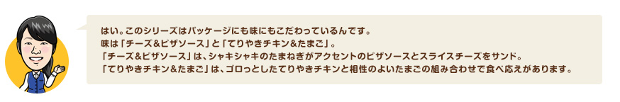 はい。このシリーズはパッケージにも味にもこだわっているんです。 味は「チーズ＆ピザソース」と「てりやきチキン＆たまご」。 「チーズ＆ピザソース」は、シャキシャキのたまねぎがアクセントのピザソースとスライスチーズをサンド。 「てりやきチキン＆たまご」は、ゴロっとしたてりやきチキンと相性のよいたまごの組み合わせで食べ応えがあります。