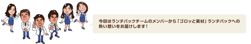 今回はランチパックチームのメンバーから「ゴロッと素材」ランチパックへの熱い想いをお届けします！