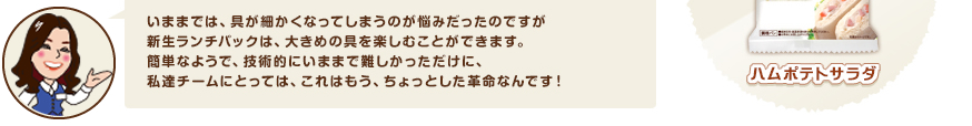 いままでは、具が細かくなってしまうのが悩みだったのですが新生ランチパックは、大きめの具を楽しむことができます。簡単なようで、技術的にいままで難しかっただけに、私達チームにとっては、これはもう、ちょっとした革命なんです！