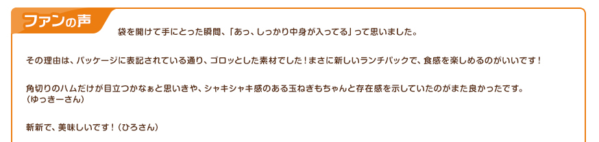 ファンの声：袋を開けて手にとった瞬間、「あっ、しっかり中身が入ってる」って思いました。その理由は、パッケージに表記されている通り、ゴロッとした素材でした！まさに新しいランチパックで、食感を楽しめるのがいいです！角切りのハムだけが目立つかなぁと思いきや、シャキシャキ感のある玉ねぎもちゃんと存在感を示していたのがまた良かったです。（ゆっきーさん） 斬新で、美味しいです！（ひろさん）