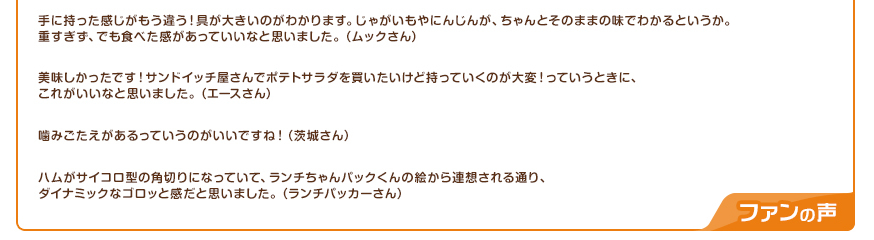 手に持った感じがもう違う！具が大きいのがわかります。じゃがいもやにんじんが、ちゃんとそのままの味でわかるというか。重すぎず、でも食べた感があっていいなと思いました。（ムックさん）