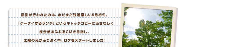 撮影が行われたのは、まだまだ残暑厳しい9月初旬。「ケータイするランチ」というキャッチコピーにふさわしく疾走感あふれるCMを目指し、太陽の光がふり注ぐ中、ロケをスタートしました！