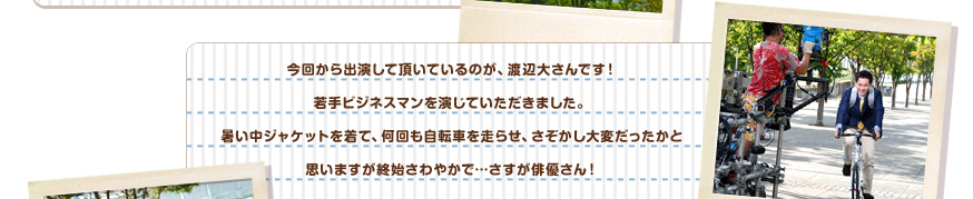 今回から出演して頂いているのが、渡辺大さんです！若手ビジネスマンを演じていただきました。暑い中ジャケットを着て、何回も自転車を走らせ、さぞかし大変だったかと思いますが終始さわやかで…さすが俳優さん！