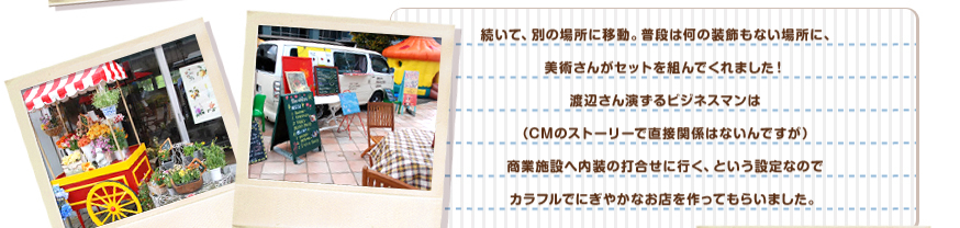 続いて、別の場所に移動。普段は何の装飾もない場所に、美術さんが、カラフルで楽しいセットを組んでくれました！渡辺さん演ずるビジネスマンは（CMのストーリーで直接関係はないんですが）商業施設へ内装の打合せに行く、という設定なのでカラフルでにぎやかなお店を作ってもらいました。
