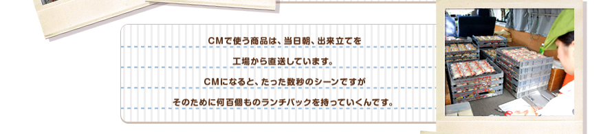 CMで使う商品は、当日朝、出来立てを工場から直送しています。CMになると、たった数秒のシーンですがそのために何百個ものランチパックを持っていくんです。