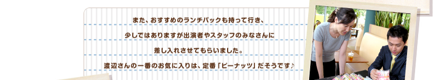 また、おすすめのランチパックも持って行き、少しではありますが出演者やスタッフのみなさんに差し入れさせてもらいました。渡辺さんの一番のお気に入りは、定番「ピーナッツ」だそうです♪