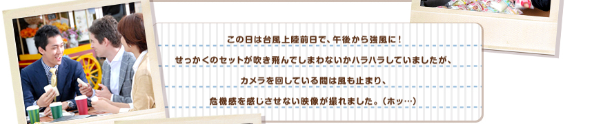 この日は台風上陸前日で、午後から強風に！せっかくのセットが吹き飛んでしまわないかハラハラしていましたが、カメラを回している間は風も止まり、危機感を感じさせない映像が撮れました。（ホッ…）