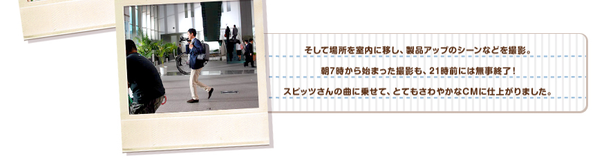 そして場所を室内に移し、製品アップのシーンなどを撮影。朝7時から始まった撮影も、21前には無事終了！スピッツさんの曲に乗せて、とてもさわやかなCMに仕上がりました。