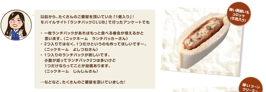 以前から、たくさんのご要望を頂いていた「1個入り」！モバイルサイト「ランチパックCLUB」で行ったアンケートでも・ 一枚ランチパックがあればもっと食べる機会が増えるかと   思います。（ニックネーム　ランチパッカーさん）・ 2つ入りではなく、1つだけというのも作ってほしいですー。　（ニックネーム　よしつねさん）・ 1つ入りのランチパックが欲しいです。　小腹が減ってランチパック2つは多いけど   1つだけならってことが結構あります。  （ニックネーム　じんじんさん） …などなど、たくさんのご要望を頂いていました！