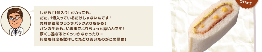 しかも「1個入り」といっても、だた、1個入っているだけじゃないんです！具材は通常のランチパックよりも多め！パンの生地も、いままでよりちょっと厚いんです！厚くし過ぎるとくっつかなかったり…何度も何度も試作してたどり着いたのがこの厚さ！