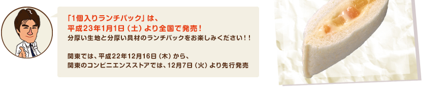 「1個入りランチパック」は、　平成23年1月1日（土）より全国で発売！分厚い生地と分厚い具材のランチパックをお楽しみください！！　　関東では、平成22年12月16日（木）から、関東のコンビニエンスストアでは、12月7日（火）より先行発売