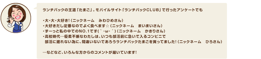 ランチパックの王道「たまご」。モバイルサイト「ランチパックCLUB」で行ったアンケートでも・大・大・大好き！（ニックネーム　みわひめさん） ・大好きだし定番なのでよく食べます☆（ニックネーム　まいまいさん）・ずーっと私の中でのNO.1です(｀･ω･´)（ニックネーム　かきりさん）・高校時代…優柔不断なわたしは、いつも部活前に急いで入るコンビニで  部活に遅れない為に、間違いないであろうランチパックたまごを買ってました！（ニックネーム　ひろさん）…などなど、いろんな方からのコメントが届いています！