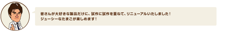 皆さんが大好きな製品だけに試作に試作を重ねて、リニューアルいたしました！ジューシーなたまごが楽しめます！